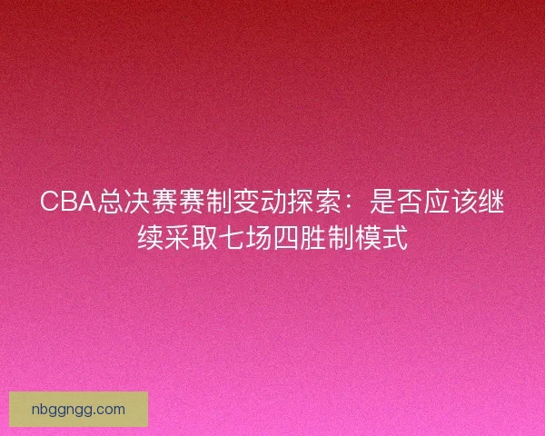 CBA总决赛赛制变动探索：是否应该继续采取七场四胜制模式
