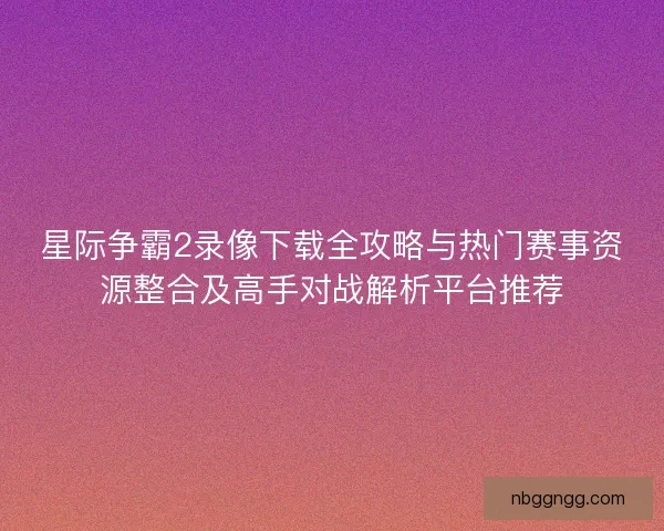 星际争霸2录像下载全攻略与热门赛事资源整合及高手对战解析平台推荐